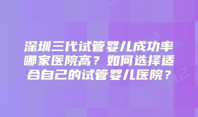深圳三代试管婴儿成功率哪家医院高？如何选择适合自己的试管婴儿医院？