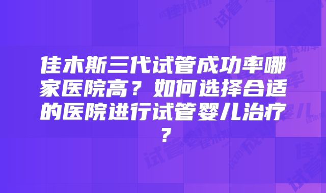 佳木斯三代试管成功率哪家医院高？如何选择合适的医院进行试管婴儿治疗？