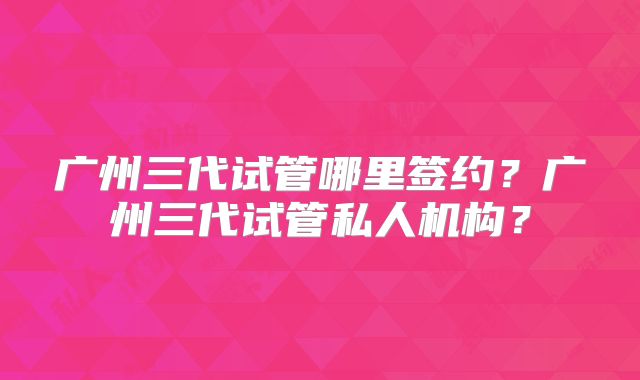 广州三代试管哪里签约？广州三代试管私人机构？