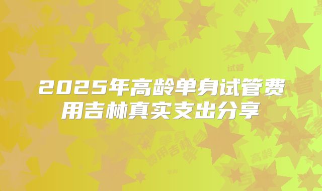 2025年高龄单身试管费用吉林真实支出分享