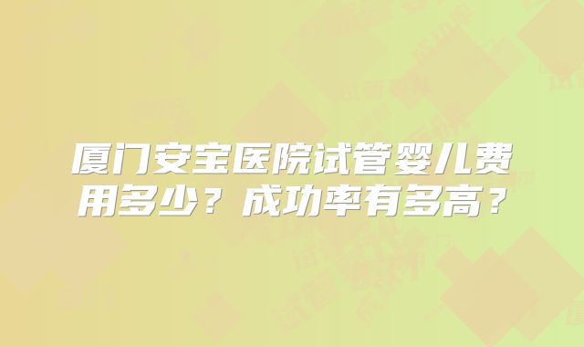 厦门安宝医院试管婴儿费用多少?成功率有多高?