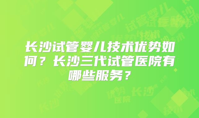 长沙试管婴儿技术优势如何?长沙三代试管医院有哪些服务?
