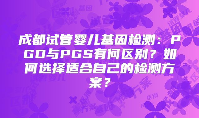 成都试管婴儿基因检测:PGD与PGS有何区别?如何选择适合自己的检测方案?