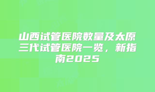 山西试管医院数量及太原三代试管医院一览，新指南2025