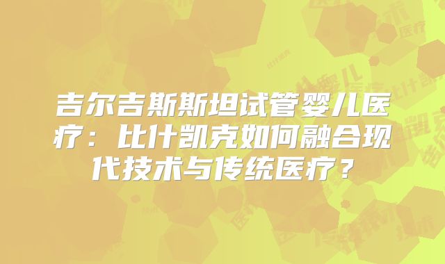 吉尔吉斯斯坦试管婴儿医疗：比什凯克如何融合现代技术与传统医疗？