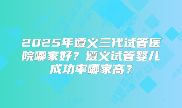 2025年遵义三代试管医院哪家好?遵义试管婴儿成功率哪家高?