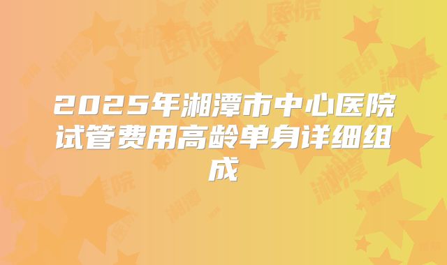 2025年湘潭市中心医院试管费用高龄单身详细组成