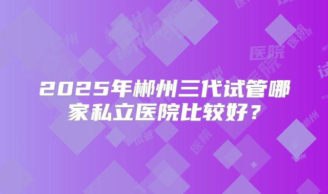 2025年郴州三代试管哪家私立医院比较好?