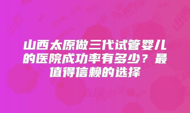 山西太原做三代试管婴儿的医院成功率有多少?最值得信赖的选择