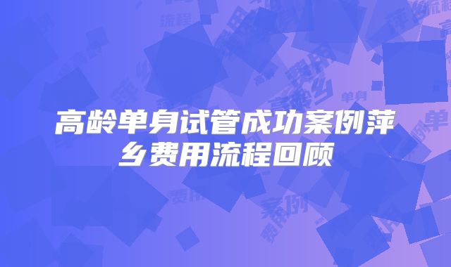 高龄单身试管成功案例萍乡费用流程回顾