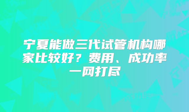 宁夏能做三代试管机构哪家比较好?费用、成功率一网打尽