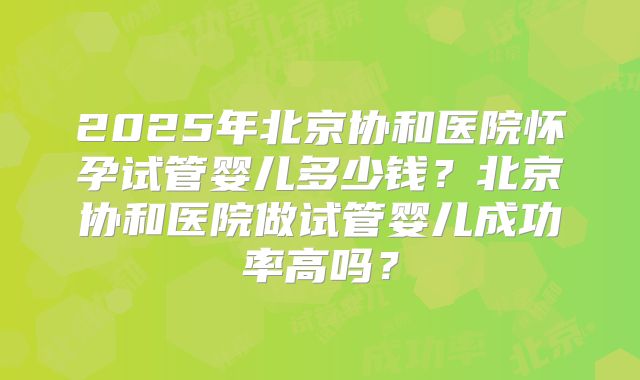 2025年北京协和医院怀孕试管婴儿多少钱?北京协和医院做试管婴儿成功率高吗?