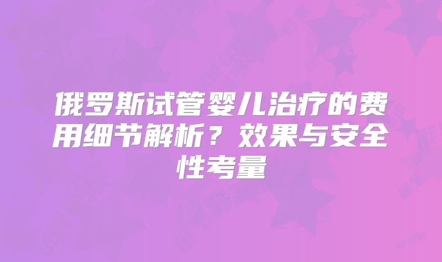 俄罗斯试管婴儿治疗的费用细节解析？效果与安全性考量
