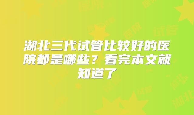 湖北三代试管比较好的医院都是哪些?看完本文就知道了