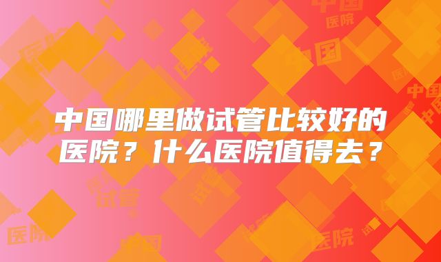 中国哪里做试管比较好的医院?什么医院值得去?