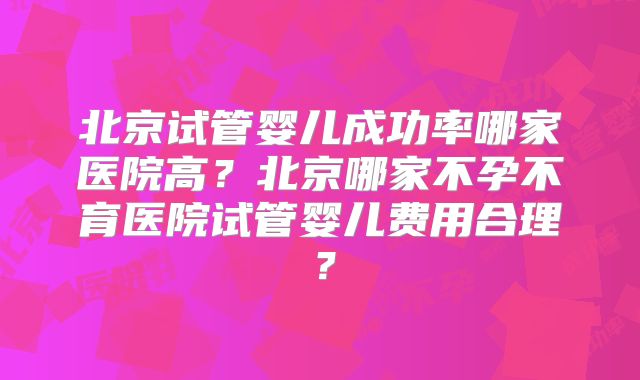 北京试管婴儿成功率哪家医院高?北京哪家不孕不育医院试管婴儿费用合理?