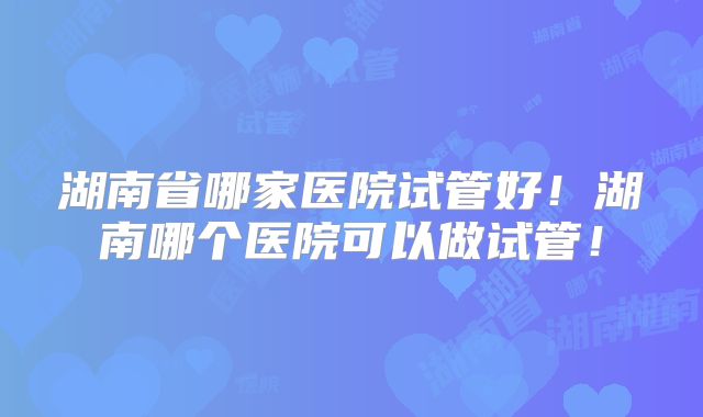 湖南省哪家医院试管好!湖南哪个医院可以做试管!