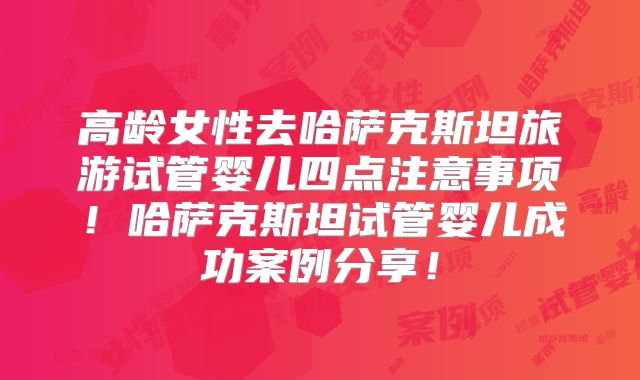 高龄女性去哈萨克斯坦旅游试管婴儿四点注意事项！哈萨克斯坦试管婴儿成功案例分享！