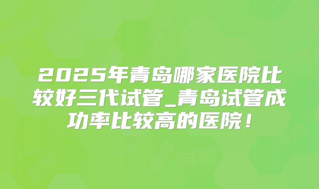 2025年青岛哪家医院比较好三代试管_青岛试管成功率比较高的医院!