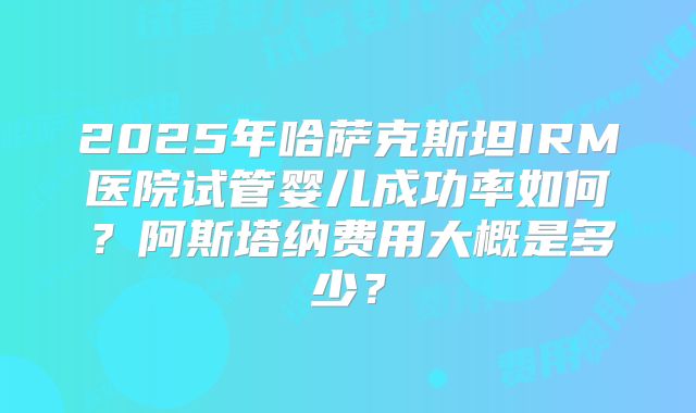 2025年哈萨克斯坦IRM医院试管婴儿成功率如何?阿斯塔纳费用大概是多少?