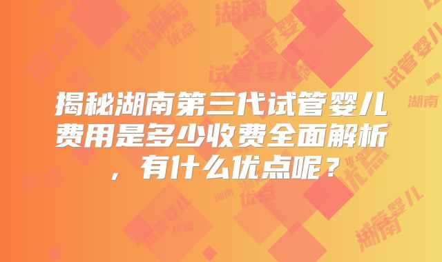 揭秘湖南第三代试管婴儿费用是多少收费全面解析,有什么优点呢?