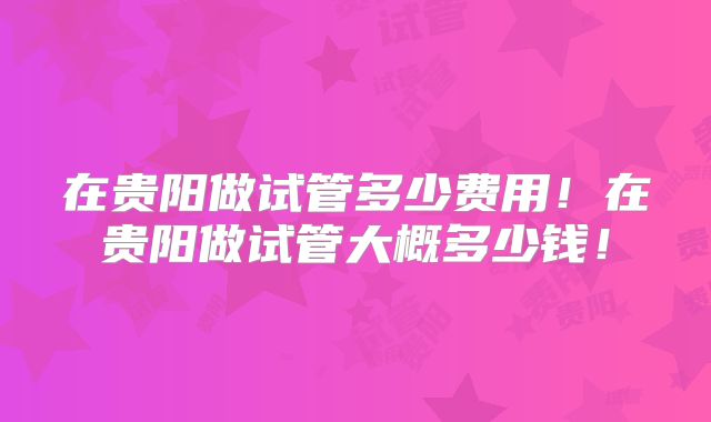 在贵阳做试管多少费用！在贵阳做试管大概多少钱！