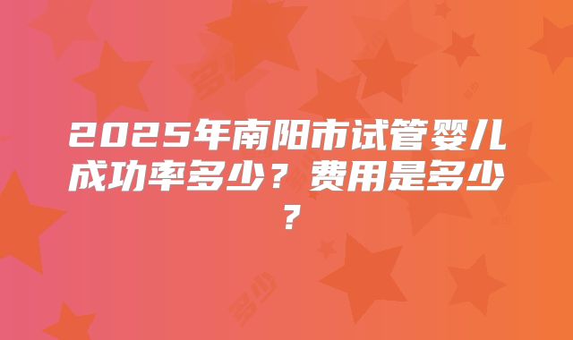 2025年南阳市试管婴儿成功率多少?费用是多少?
