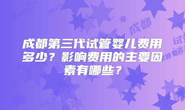 成都第三代试管婴儿费用多少？影响费用的主要因素有哪些？