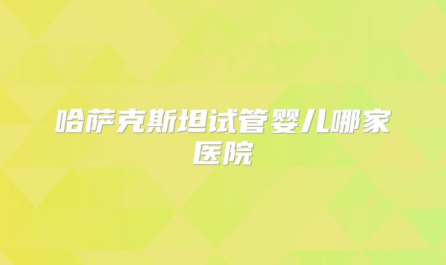 哈萨克斯坦试管婴儿哪家医院