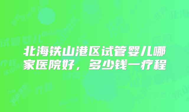 北海铁山港区试管婴儿哪家医院好，多少钱一疗程