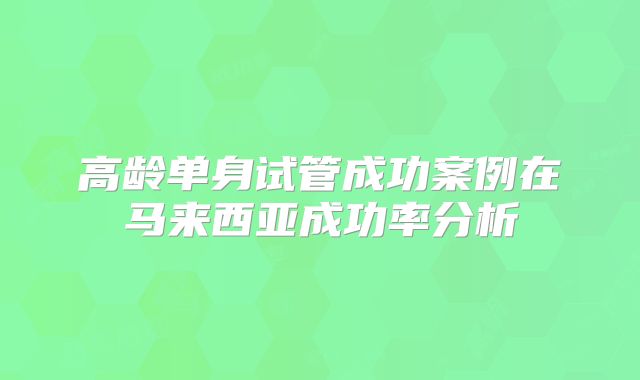 高龄单身试管成功案例在马来西亚成功率分析