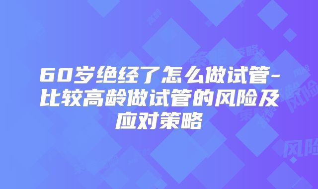 60岁绝经了怎么做试管-比较高龄做试管的风险及应对策略