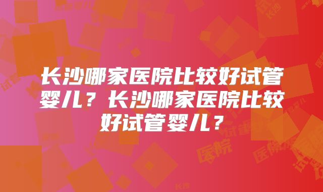 长沙哪家医院比较好试管婴儿？长沙哪家医院比较好试管婴儿？