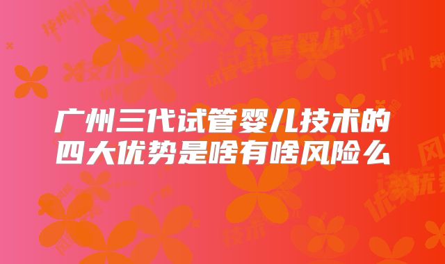 广州三代试管婴儿技术的四大优势是啥有啥风险么