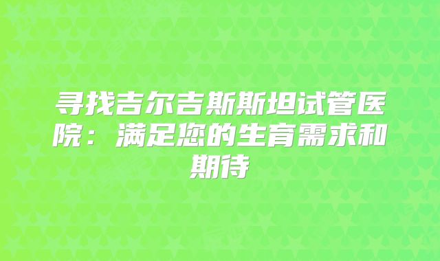 寻找吉尔吉斯斯坦试管医院：满足您的生育需求和期待