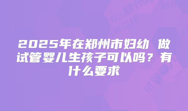 2025年在郑州市妇幼 做试管婴儿生孩子可以吗？有什么要求