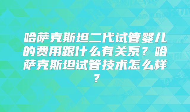 哈萨克斯坦二代试管婴儿的费用跟什么有关系?哈萨克斯坦试管技术怎么样?