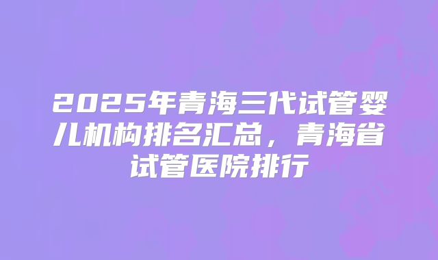 2025年青海三代试管婴儿机构排名汇总,青海省试管医院排行