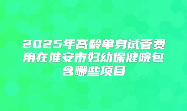 2025年高龄单身试管费用在淮安市妇幼保健院包含哪些项目