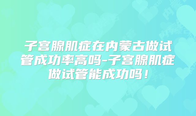 子宫腺肌症在内蒙古做试管成功率高吗-子宫腺肌症做试管能成功吗!