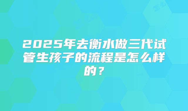 2025年去衡水做三代试管生孩子的流程是怎么样的？