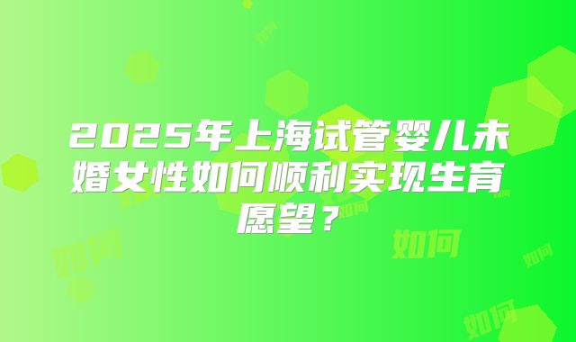 2025年上海试管婴儿未婚女性如何顺利实现生育愿望？