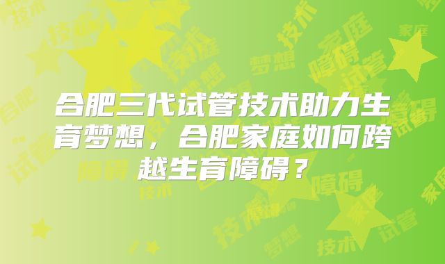合肥三代试管技术助力生育梦想,合肥家庭如何跨越生育障碍?