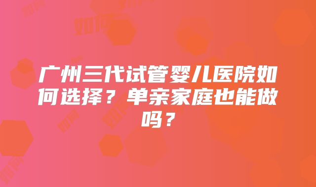 广州三代试管婴儿医院如何选择？单亲家庭也能做吗？