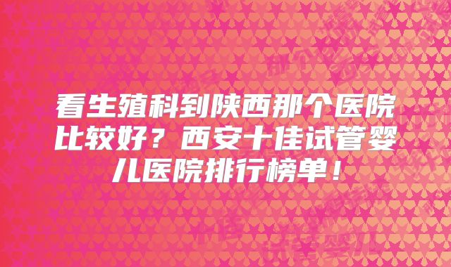 看生殖科到陕西那个医院比较好?西安十佳试管婴儿医院排行榜单!