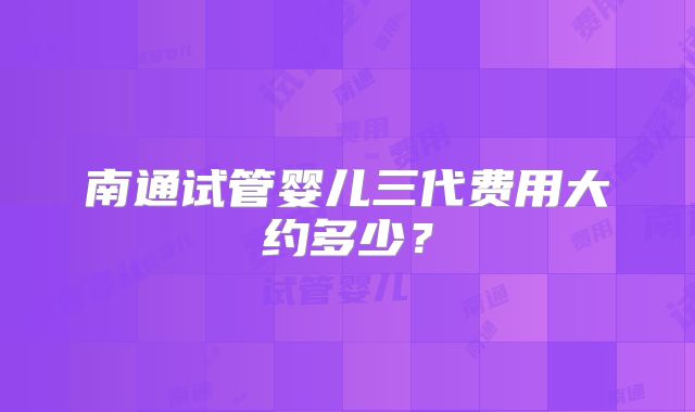 南通试管婴儿三代费用大约多少?