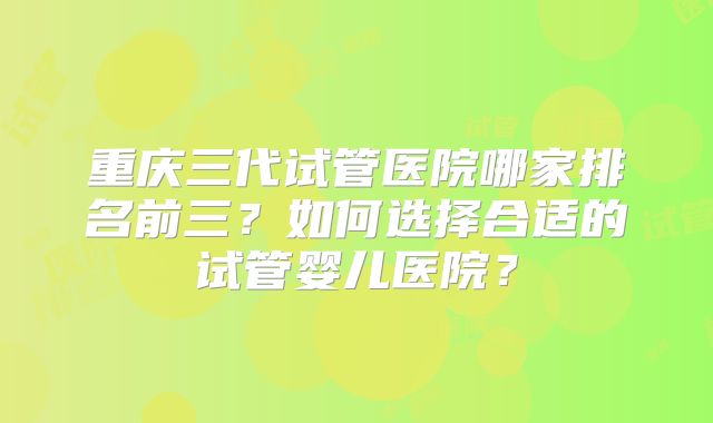 重庆三代试管医院哪家排名前三?如何选择合适的试管婴儿医院?