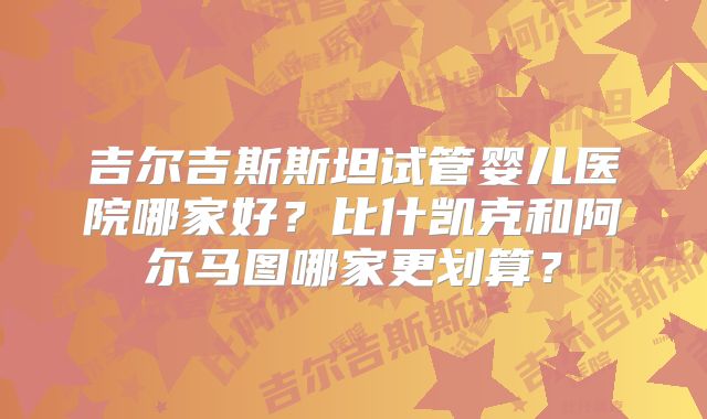 吉尔吉斯斯坦试管婴儿医院哪家好?比什凯克和阿尔马图哪家更划算?