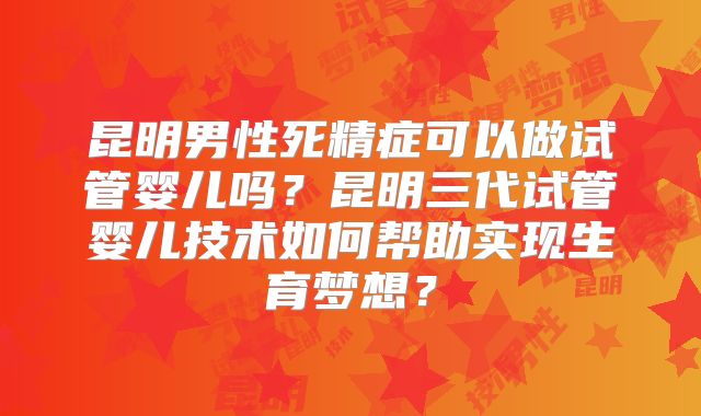 昆明男性死精症可以做试管婴儿吗？昆明三代试管婴儿技术如何帮助实现生育梦想？