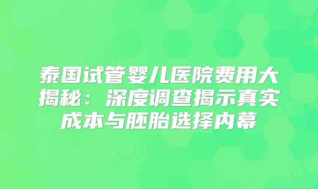 泰国试管婴儿医院费用大揭秘：深度调查揭示真实成本与胚胎选择内幕